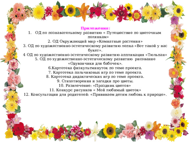 Приложения: ОД по познавательному развитию « Путешествие по цветочным полянкам»  2. ОД Окружающий мир «Комнатные растения» 3. ОД по художественно-эстетическому развитию лепка «Вот такой у нас букет». 4 ОД по художественно-эстетическому развитию аппликация «Тюльпан» 5. ОД по художественно-эстетическому развитию рисование «Одуванчики для бабочек». 6.Картотека физкультминуток по теме проекта. 7. Картотека пальчиковых игр по теме проекта. 8. Картотека дидактических игр по теме проекта. 9. Стихотворения и загадки про цветы. 10. Развлечение: «Праздник цветов» 11. Конкурс рисунков « Мой любимый цветок» 12. Консультации для родителей: «Прививаем детям любовь к природе». 