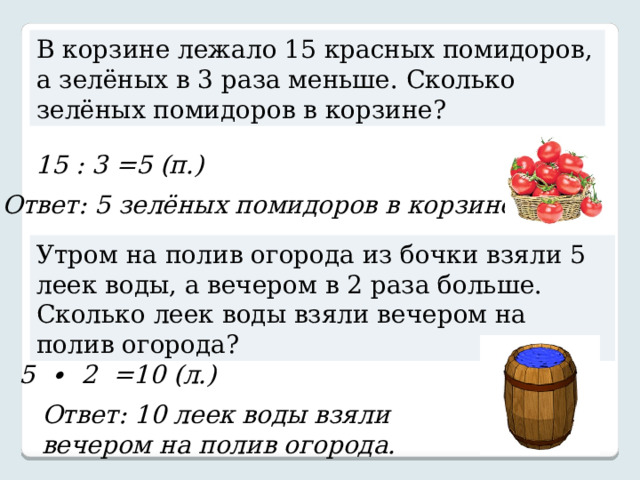 В корзине лежало 15 красных помидоров, а зелёных в 3 раза меньше. Сколько зелёных помидоров в корзине? 15 : 3 =5 (п.) Ответ: 5 зелёных помидоров в корзине. Утром на полив огорода из бочки взяли 5 леек воды, а вечером в 2 раза больше. Сколько леек воды взяли вечером на полив огорода? 5 ∙ 2 =10 (л.) Ответ: 10 леек воды взяли вечером на полив огорода. 