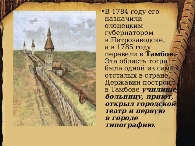 В 1784 году его назначили олонецким губернатором в Петрозаводске, а в 1785 году перевели в  Тамбов. Эта область тогда была одной из самых отсталых в стране. Державин построил в Тамбове училище, больницу, приют, открыл городской театр и первую в городе типографию. 