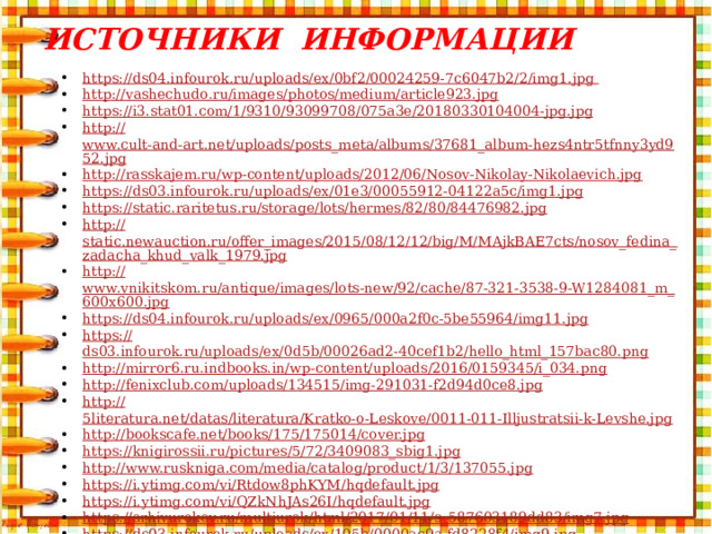 Источники информации https:// ds04.infourok.ru/uploads/ex/0bf2/00024259-7c6047b2/2/img1.jpg  http :// vashechudo.ru/images/photos/medium/article923.jpg https:// i3.stat01.com/1/9310/93099708/075a3e/20180330104004-jpg.jpg http:// www.cult-and-art.net/uploads/posts_meta/albums/37681_album-hezs4ntr5tfnny3yd952.jpg http:// rasskajem.ru/wp-content/uploads/2012/06/Nosov-Nikolay-Nikolaevich.jpg https:// ds03.infourok.ru/uploads/ex/01e3/00055912-04122a5c/img1.jpg https:// static.raritetus.ru/storage/lots/hermes/82/80/84476982.jpg http:// static.newauction.ru/offer_images/2015/08/12/12/big/M/MAjkBAE7cts/nosov_fedina_zadacha_khud_valk_1979.jpg http:// www.vnikitskom.ru/antique/images/lots-new/92/cache/87-321-3538-9-W1284081_m_600x600.jpg https:// ds04.infourok.ru/uploads/ex/0965/000a2f0c-5be55964/img11.jpg https:// ds03.infourok.ru/uploads/ex/0d5b/00026ad2-40cef1b2/hello_html_157bac80.png http:// mirror6.ru.indbooks.in/wp-content/uploads/2016/0159345/i_034.png http:// fenixclub.com/uploads/134515/img-291031-f2d94d0ce8.jpg http:// 5literatura.net/datas/literatura/Kratko-o-Leskove/0011-011-Illjustratsii-k-Levshe.jpg http:// bookscafe.net/books/175/175014/cover.jpg https:// knigirossii.ru/pictures/5/72/3409083_sbig1.jpg http:// www.ruskniga.com/media/catalog/product/1/3/137055.jpg https://i.ytimg.com/vi/Rtdow8phKYM/hqdefault.jpg https://i.ytimg.com/vi/QZkNhJAs26I/hqdefault.jpg https://arhivurokov.ru/multiurok/html/2017/01/11/s_587603189dd83/img7.jpg https://ds03.infourok.ru/uploads/ex/105b/0000ac9a-fd8228f4/img9.jpg https://ds04.infourok.ru/uploads/ex/0c2e/000dc7cd-3486f0b3/img8.jpg https://ds02.infourok.ru/uploads/ex/0dcd/00002154-e34daf34/640/img15.jpg http:// images.myshared.ru/6/531358/slide_5.jpg
