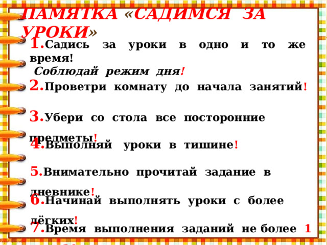 Памятка « Садимся за уроки » 1. Садись за уроки в одно и то же время!  Соблюдай режим дня ! 2. Проветри комнату до начала занятий ! 3. Убери со стола все посторонние предметы ! 4. Выполняй уроки в тишине ! 5. Внимательно прочитай задание в дневнике ! 6. Начинай выполнять уроки с более лёгких ! 7. Время выполнения заданий не более 1 часа 30 минут!