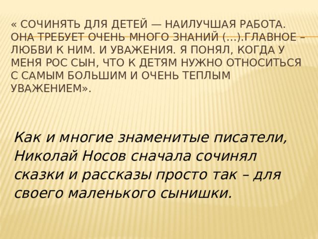 « Сочинять для детей — наилучшая работа. Она требует очень много знаний (…).Главное – любви к ним. И уважения. Я понял, когда у меня рос сын, что к детям нужно относиться с самым большим и очень теплым уважением». Как и многие знаменитые писатели, Николай Носов сначала сочинял сказки и рассказы просто так – для своего маленького сынишки.