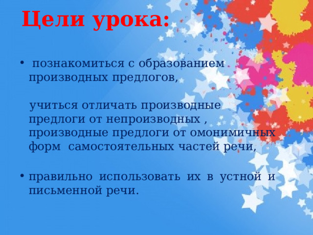 Цели урока:    познакомиться с образованием производных предлогов,  учиться отличать производные предлоги от непроизводных , производные предлоги от омонимичных форм самостоятельных частей речи, правильно использовать их в устной и письменной речи. 