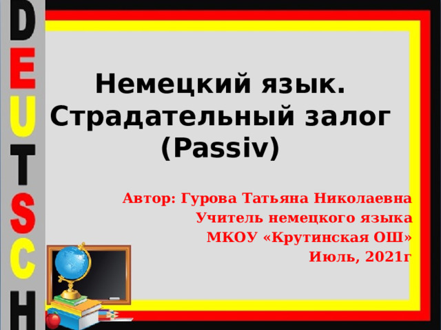 Немецкий язык.  Страдательный залог (Passiv) Автор: Гурова Татьяна Николаевна Учитель немецкого языка МКОУ «Крутинская ОШ» Июль, 2021г 