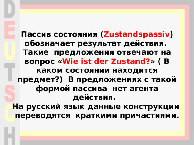 Пассив состояния ( Zustandspassiv ) обозначает результат действия.  Такие предложения отвечают на вопрос « Wie ist der Zustand? » ( В каком состоянии находится предмет?)  В предложениях с такой формой пассива нет агента действия.   На русский язык данные конструкции переводятся краткими причастиями .   