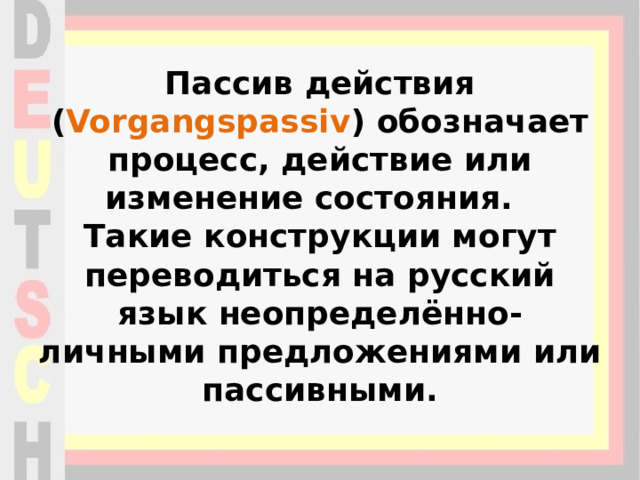 Пассив действия ( Vorgangspassiv ) обозначает процесс, действие или изменение состояния.   Такие конструкции могут переводиться на русский язык неопределённо-личными предложениями или пассивными. 