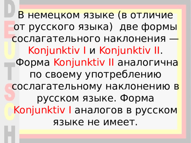 В немецком языке (в отличие от русского языка) две формы сослагательного наклонения — Konjunktiv I и Konjunktiv II .  Форма Konjunktiv II аналогична по своему употреблению сослагательному наклонению в русском языке. Форма Konjunktiv I аналогов в русском языке не имеет. 