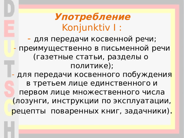 Употребление  Konjunktiv I :  - для передачи косвенной речи;  - преимущественно в письменной речи (газетные статьи, разделы о политике);  - для передачи косвенного побуждения в третьем лице единственного и первом лице множественного числа (лозунги, инструкции по эксплуатации, рецепты поваренных книг, задачники) .   