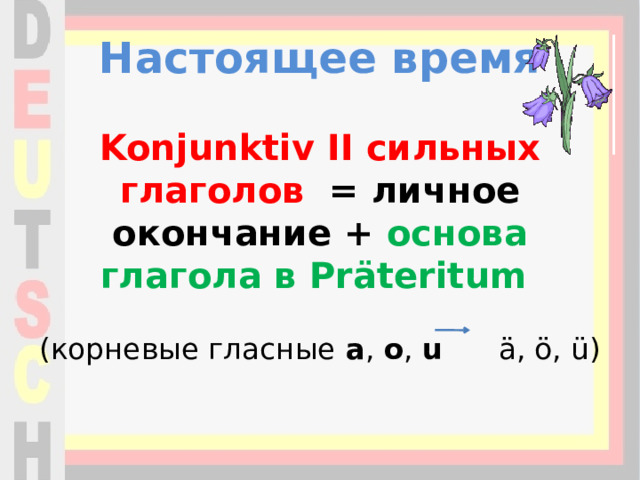 Настоящее время    Konjunktiv II сильных глаголов  = личное окончание + основа глагола в Präteritum    (корневые гласные  a ,  o ,  u   ä, ö, ü)   