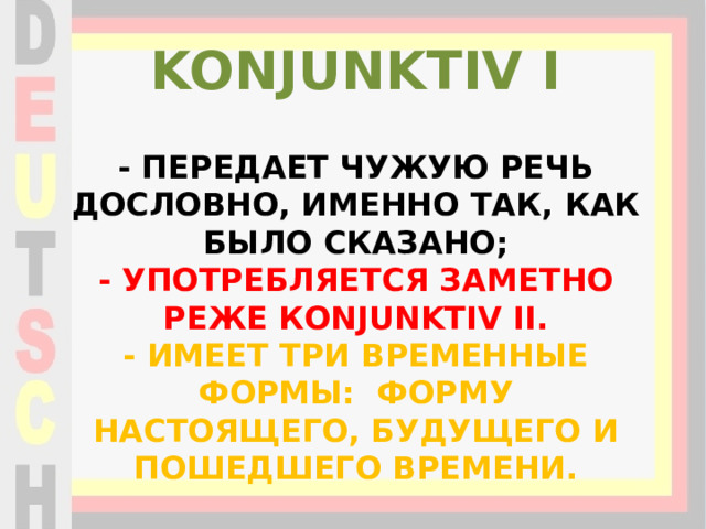 KONJUNKTIV I - передает чужую речь дословно, именно так, как было сказано;  - употребляется заметно реже Кonjunktiv II.  - имеет три временные формы: форму настоящего, будущего и пошедшего времени. 