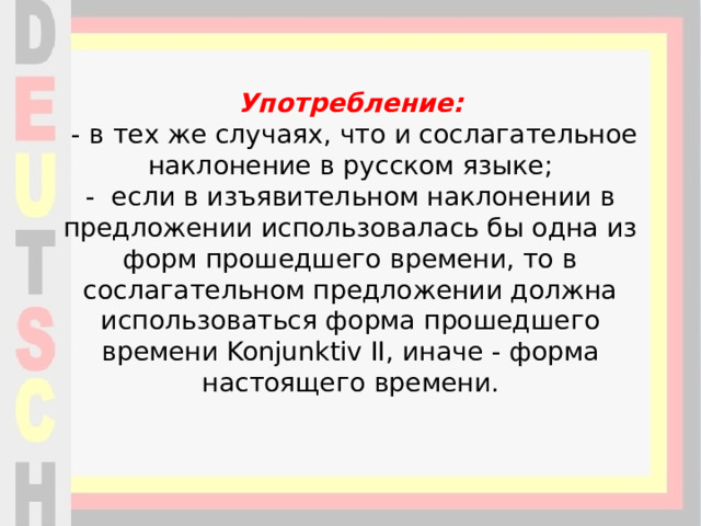 Употребление:  - в тех же случаях, что и сослагательное наклонение в русском языке;  - если в изъявительном наклонении в предложении использовалась бы одна из форм прошедшего времени, то в сослагательном предложении должна использоваться форма прошедшего времени Konjunktiv II, иначе - форма настоящего времени.    