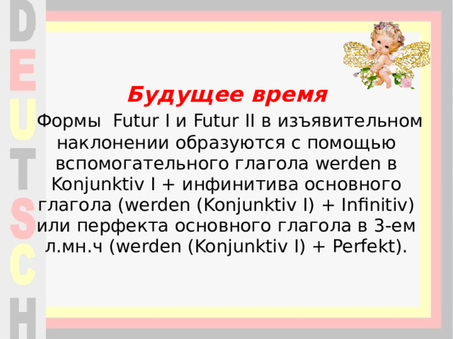 Будущее время   Формы Futur I и Futur II в изъявительном наклонении образуются с помощью вспомогательного глагола werden в Konjunktiv I + инфинитива основного глагола (werden (Konjunktiv I) + Infinitiv) или перфекта основного глагола в 3-ем л.мн.ч (werden (Konjunktiv I) + Perfekt).    