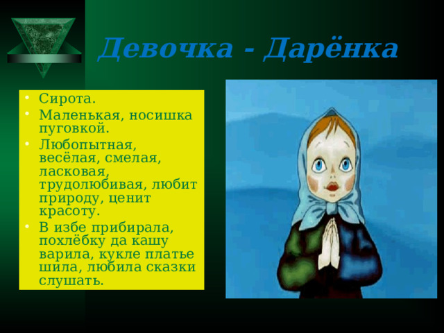 Девочка - Дарёнка Сирота. Маленькая, носишка пуговкой. Любопытная, весёлая, смелая, ласковая, трудолюбивая, любит природу, ценит красоту. В избе прибирала, похлёбку да кашу варила, кукле платье шила, любила сказки слушать. 