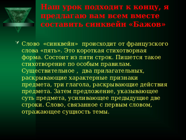 Наш урок подходит к концу, я предлагаю вам всем вместе составить синквейн «Бажов»   Слово «синквейн» происходит от французского слова «пять». Это короткая стихотворная форма. Состоит из пяти строк. Пишется такое стихотворение по особым правилам. Существительное , два прилагательных, раскрывающие характерные признаки предмета, три глагола, раскрывающие действия предмета. Затем предложение, указывающее суть предмета, усиливающее предыдущие две строки. Слово, связанное с первым словом, отражающее сущность темы. 