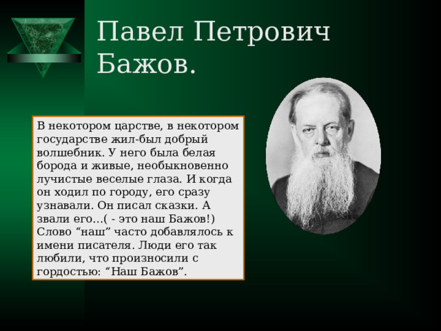 Павел Петрович Бажов. В некотором царстве, в некотором государстве жил-был добрый волшебник. У него была белая борода и живые, необыкновенно лучистые веселые глаза. И когда он ходил по городу, его сразу узнавали. Он писал сказки. А звали его…( - это наш Бажов!) Слово “наш” часто добавлялось к имени писателя. Люди его так любили, что произносили с гордостью: “Наш Бажов”. 