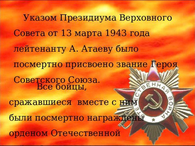 Указом Президиума Верховного Совета от 13 марта 1943 года лейтенанту А. Атаеву было посмертно присвоено звание Героя Советского Союза.  Все бойцы, сражавшиеся вместе с ним были посмертно награждены орденом Отечественной войны I степени. 