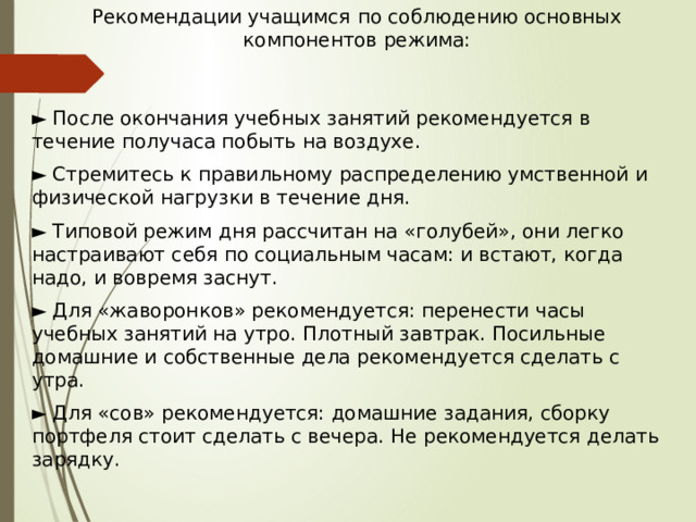 Рекомендации учащимся  по соблюдению основных компонентов режима: ► После окончания учебных занятий рекомендуется в течение получаса побыть на воздухе. ► Стремитесь к правильному распределению умственной и физической нагрузки в течение дня. ► Типовой режим дня рассчитан на «голубей», они легко настраивают себя по социальным часам: и встают, когда надо, и вовремя заснут. ► Для «жаворонков» рекомендуется: перенести часы учебных занятий на утро. Плотный завтрак. Посильные домашние и собственные дела рекомендуется сделать с утра. ► Для «сов» рекомендуется: домашние задания, сборку портфеля стоит сделать с вечера. Не рекомендуется делать зарядку. 