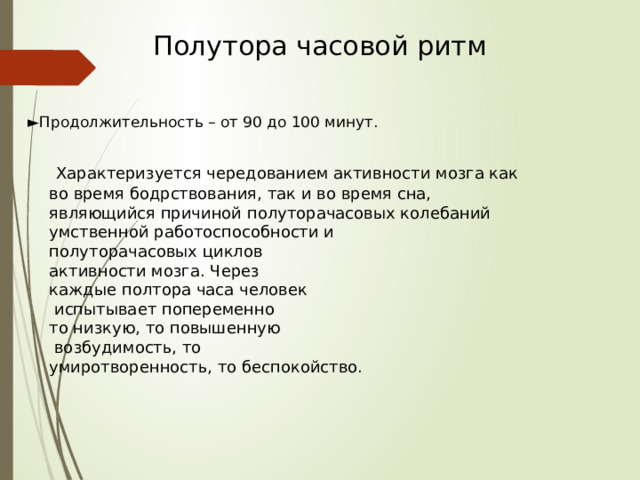 Полутора часовой ритм ► Продолжительность – от 90 до 100 минут.  Характеризуется чередованием активности мозга как во время бодрствования, так и во время сна, являющийся причиной полуторачасовых колебаний умственной работоспособности и полуторачасовых циклов активности мозга. Через каждые полтора часа человек  испытывает попеременно то низкую, то повышенную  возбудимость, то умиротворенность, то беспокойство. 