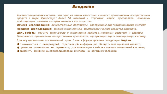 Введение     Ацетилсалициловая кислота - это одно из самых известных и широко применяемых лекарственных средств в мире. Существует более 50 названий – торговых марок препаратов, основным действующим началом которых является это вещество. Объект исследования : лекарственные препараты, содержащие ацетилсалициловую кислоту. Предмет исследования : физико-химические и фармакологические свойства аспирина. Цель работы : изучить физические и химические свойства, механизм действия и способы безопасного применения лекарственных препаратов, содержащих ацетилсалициловую кислоту. Для осуществления поставленной цели были сформулированы следующие задачи :  ознакомиться с литературой, содержащей информацию об ацетилсалициловой кислоте;  провести химические эксперименты, доказывающие свойства ацетилсалициловой кислоты;  выяснить влияние ацетилсалициловой кислоты на организм человека;  