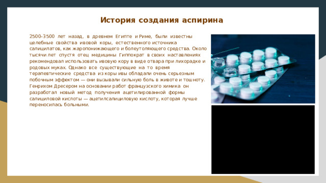 История создания аспирина    2500–3500 лет назад, в древнем Египте и Риме, были известны целебные свойства ивовой коры, естественного источника салицилатов, как жаропонижающего и болеутоляющего средства. Около тысячи лет спустя отец медицины Гиппократ в своих наставлениях рекомендовал использовать ивовую кору в виде отвара при лихорадке и родовых муках. Однако все существующие на то время терапевтические средства из коры ивы обладали очень серьезным побочным эффектом — они вызывали сильную боль в животе и тошноту. Генрихом Дресером на основании работ французского химика он разработал новый метод получения ацетилированной формы салициловой кислоты — ацетилсалициловую кислоту, которая лучше переносилась больными. 