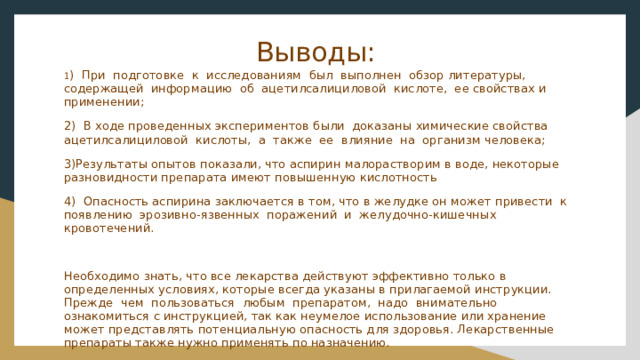 Выводы:  1 ) При подготовке к исследованиям был выполнен обзор литературы, содержащей информацию об ацетилсалициловой кислоте, ее свойствах и применении; 2) В ходе проведенных экспериментов были доказаны химические свойства ацетилсалициловой кислоты, а также ее влияние на организм человека; 3)Результаты опытов показали, что аспирин малорастворим в воде, некоторые разновидности препарата имеют повышенную кислотность 4) Опасность аспирина заключается в том, что в желудке он может привести к появлению эрозивно-язвенных поражений и желудочно-кишечных кровотечений. Необходимо знать, что все лекарства действуют эффективно только в определенных условиях, которые всегда указаны в прилагаемой инструкции. Прежде чем пользоваться любым препаратом, надо внимательно ознакомиться с инструкцией, так как неумелое использование или хранение может представлять потенциальную опасность для здоровья. Лекарственные препараты также нужно применять по назначению. 