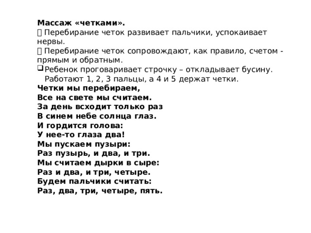 Массаж «четками».  Перебирание четок развивает пальчики, успокаивает нервы.  Перебирание четок сопровождают, как правило, счетом - прямым и обратным. Ребенок проговаривает строчку – откладывает бусину. Работают 1, 2, 3 пальцы, а 4 и 5 держат четки. Четки мы перебираем, Все на свете мы считаем. За день всходит только раз В синем небе солнца глаз. И гордится голова: У нее-то глаза два! Мы пускаем пузыри: Раз пузырь, и два, и три. Мы считаем дырки в сыре: Раз и два, и три, четыре. Будем пальчики считать: Раз, два, три, четыре, пять. 