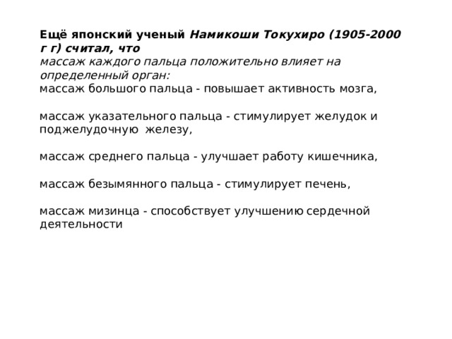 Ещё японский ученый Намикоши Токухиро (1905-2000 г г) считал, что массаж каждого пальца положительно влияет на определенный орган: массаж большого пальца - повышает активность мозга, массаж указательного пальца - стимулирует желудок и поджелудочную железу, массаж среднего пальца - улучшает работу кишечника, массаж безымянного пальца - стимулирует печень, массаж мизинца - способствует улучшению сердечной деятельности 