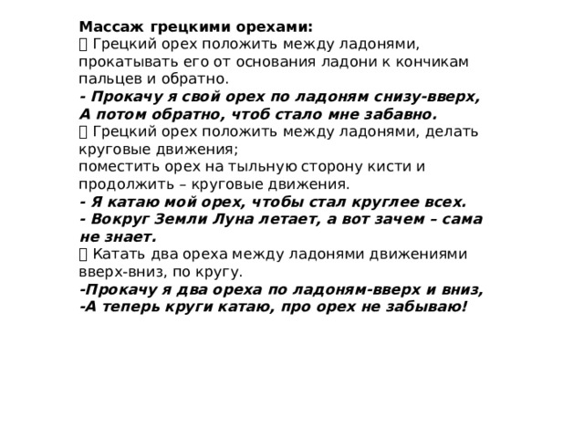 Массаж грецкими орехами:  Грецкий орех положить между ладонями, прокатывать его от основания ладони к кончикам пальцев и обратно. - Прокачу я свой орех по ладоням снизу-вверх, А потом обратно, чтоб стало мне забавно.  Грецкий орех положить между ладонями, делать круговые движения; поместить орех на тыльную сторону кисти и продолжить – круговые движения. - Я катаю мой орех, чтобы стал круглее всех. - Вокруг Земли Луна летает, а вот зачем – сама не знает.  Катать два ореха между ладонями движениями вверх-вниз, по кругу. -Прокачу я два ореха по ладоням-вверх и вниз, -А теперь круги катаю, про орех не забываю! 