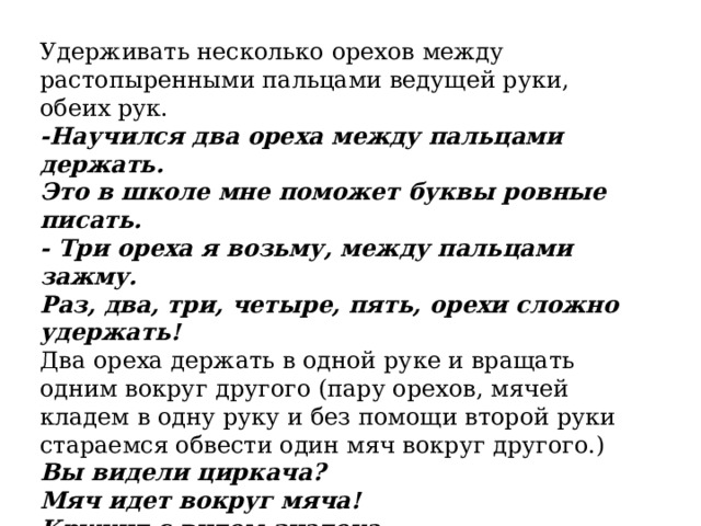 Удерживать несколько орехов между растопыренными пальцами ведущей руки, обеих рук. -Научился два ореха между пальцами держать. Это в школе мне поможет буквы ровные писать. - Три ореха я возьму, между пальцами зажму. Раз, два, три, четыре, пять, орехи сложно удержать! Два ореха держать в одной руке и вращать одним вокруг другого (пару орехов, мячей кладем в одну руку и без помощи второй руки стараемся обвести один мяч вокруг другого.) Вы видели циркача? Мяч идет вокруг мяча! Кружит с видом знатока, будто шмель вокруг цветка. 