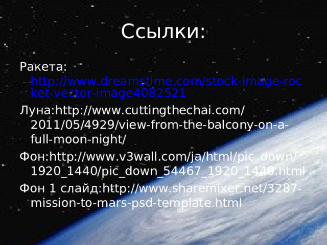 Ссылки: Ракета: http://www.dreamstime.com/stock-image-rocket-vector-image4082521 Луна: http://www.cuttingthechai.com/2011/05/4929/view-from-the-balcony-on-a-full-moon-night/ Фон: http://www.v3wall.com/ja/html/pic_down/1920_1440/pic_down_54467_1920_1440.html Фон 1 слайд: http://www.sharemixer.net/3287-mission-to-mars-psd-template.html