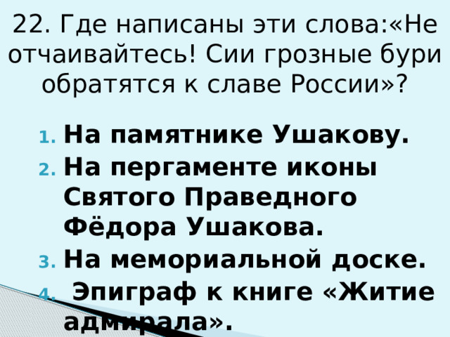 22. Где написаны эти слова:«Не отчаивайтесь! Сии грозные бури обратятся к славе России»? На памятнике Ушакову. На пергаменте иконы Святого Праведного Фёдора Ушакова. На мемориальной доске.  Эпиграф к книге «Житие адмирала». 