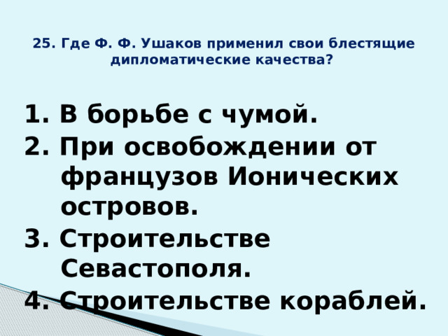 25. Где Ф. Ф. Ушаков применил свои блестящие дипломатические качества? 1. В борьбе с чумой. 2. При освобождении от французов Ионических островов. 3. Строительстве Севастополя. 4. Строительстве кораблей. 
