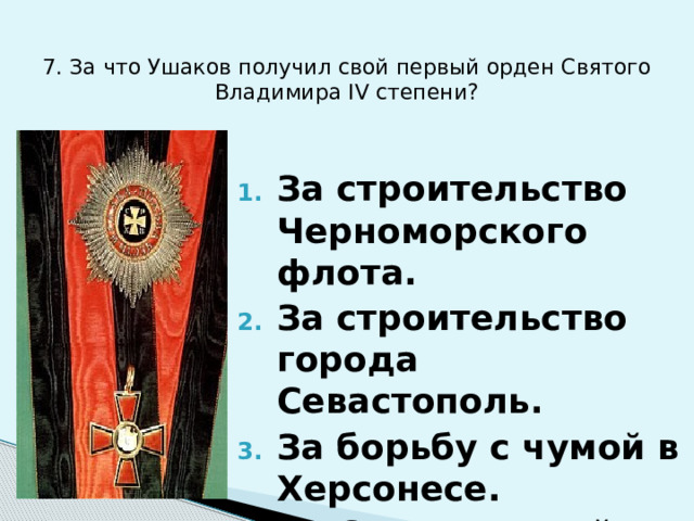 7. За что Ушаков получил свой первый орден Святого Владимира IV степени? За строительство Черноморского флота. За строительство города Севастополь. За борьбу с чумой в Херсонесе. За Средиземный поход. 