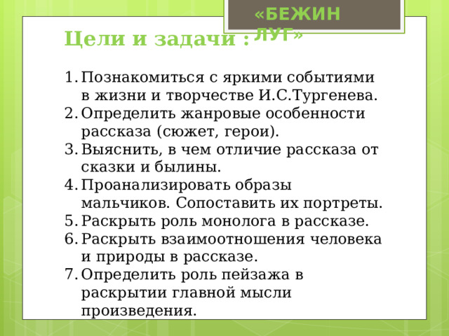 «БЕЖИН ЛУГ» Цели и задачи : Познакомиться с яркими событиями в жизни и творчестве И.С.Тургенева. Определить жанровые особенности рассказа (сюжет, герои). Выяснить, в чем отличие рассказа от сказки и былины. Проанализировать образы мальчиков. Сопоставить их портреты. Раскрыть роль монолога в рассказе. Раскрыть взаимоотношения человека и природы в рассказе. Определить роль пейзажа в раскрытии главной мысли произведения. 