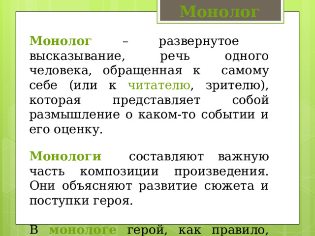 Монолог Монолог – развернутое высказывание, речь одного человека, обращенная к самому себе (или к читателю , зрителю), которая представляет собой размышление о каком-то событии и его оценку. Монологи составляют важную часть композиции произведения. Они объясняют развитие сюжета и поступки героя. В монологе герой, как правило, раскрывает наиболее важные для себя проблемы. 