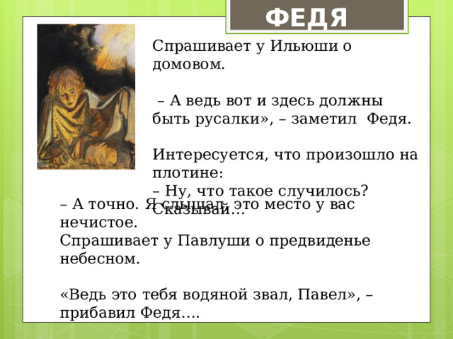  ФЕДЯ Спрашивает у Ильюши о домовом. – А ведь вот и здесь должны быть русалки», – заметил Федя. Интересуется, что произошло на плотине: – Ну, что такое случилось? Сказывай… – А точно. Я слышал, это место у вас нечистое. Спрашивает у Павлуши о предвиденье небесном. «Ведь это тебя водяной звал, Павел», – прибавил Федя…. 