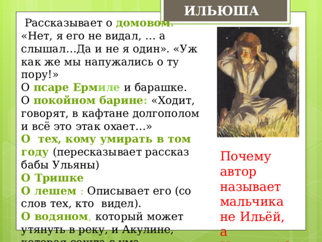 ИЛЬЮША  Рассказывает о домовом . «Нет, я его не видал, … а слышал…Да и не я один». «Уж как же мы напужались о ту пору!» О псаре Ерм иле и барашке. О покойном барине : «Ходит, говорят, в кафтане долгополом и всё это этак охает…» О тех, кому умирать в том году (пересказывает рассказ бабы Ульяны) О Тришке О лешем : Описывает его (со слов тех, кто видел). О водяном , который может утянуть в реку, и Акулине, которая сошла с ума. Автор: «…Ильюша, который, сколько я мог заметить, лучше других знал все сельские поверья» Почему автор называет мальчика не Ильёй, а Ильюшей? 