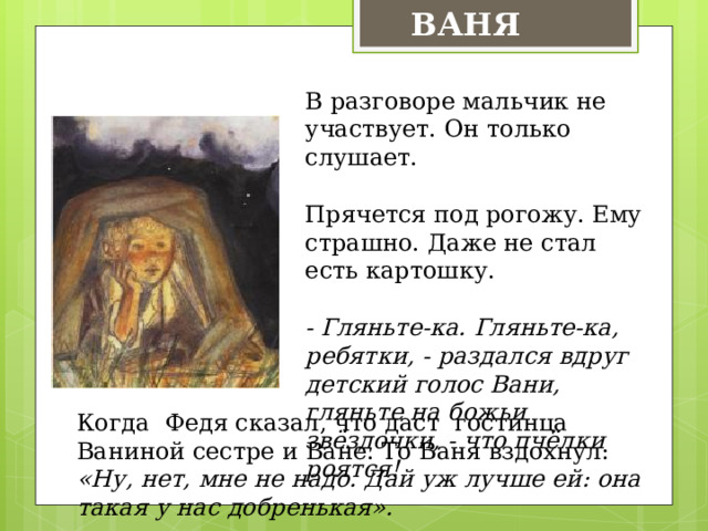 ВАНЯ В разговоре мальчик не участвует. Он только слушает. Прячется под рогожу. Ему страшно. Даже не стал есть картошку. - Гляньте-ка. Гляньте-ка, ребятки, - раздался вдруг детский голос Вани, гляньте на божьи звёздочки, - что пчёлки роятся! Когда Федя сказал, что даст гостинца Ваниной сестре и Ване. То Ваня вздохнул: «Ну, нет, мне не надо. Дай уж лучше ей: она такая у нас добренькая». 