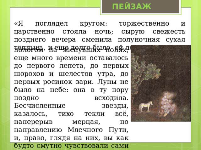 ПЕЙЗАЖ «Я поглядел кругом: торжественно и царственно стояла ночь; сырую свежесть позднего вечера сменила полуночная сухая теплынь, и еще долго было ей лежать мягким пологом на заснувших полях; еще много времени оставалось до первого лепета, до первых шорохов и шелестов утра, до первых росинок зари. Луны не было на небе: она в ту пору поздно всходила. Бесчисленные звезды, казалось, тихо текли всё, наперерыв мерцая, по направлению Млечного Пути, и, право, глядя на них, вы как будто смутно чувствовали сами стремительный, безостановочный бег земли». 