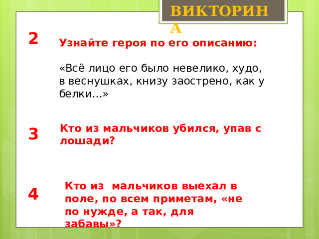 ВИКТОРИНА 2 Узнайте героя по его описанию: «Всё лицо его было невелико, худо, в веснушках, книзу заострено, как у белки…» Кто из мальчиков убился, упав с лошади? 3 Кто из мальчиков выехал в поле, по всем приметам, «не по нужде, а так, для забавы»? 4 