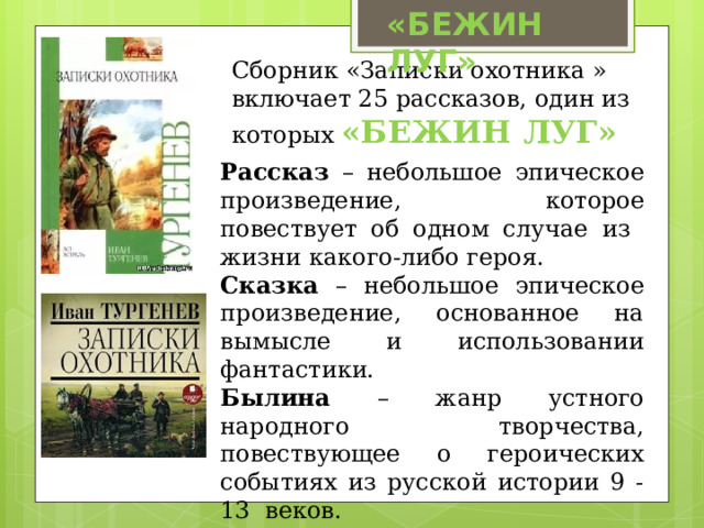 «БЕЖИН ЛУГ» Сборник «Записки охотника » включает 25 рассказов, один из которых «БЕЖИН ЛУГ» Рассказ – небольшое эпическое произведение, которое повествует об одном случае из жизни какого-либо героя. Сказка – небольшое эпическое произведение, основанное на вымысле и использовании фантастики. Былина – жанр устного народного творчества, повествующее о героических событиях из русской истории 9 -13 веков. 