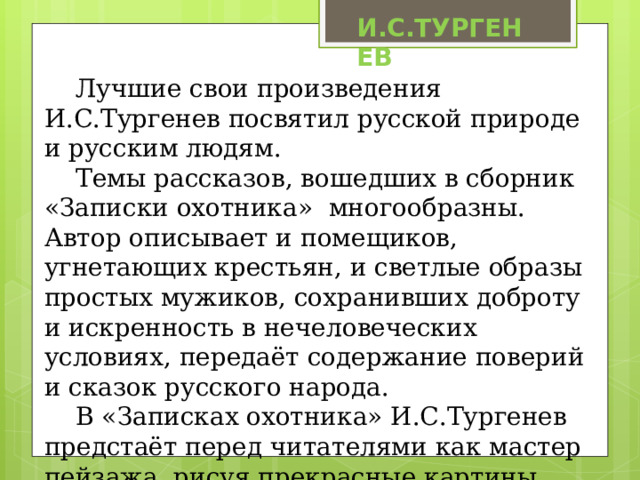 И.С.ТУРГЕНЕВ Лучшие свои произведения И.С.Тургенев посвятил русской природе и русским людям. Темы рассказов, вошедших в сборник «Записки охотника» многообразны. Автор описывает и помещиков, угнетающих крестьян, и светлые образы простых мужиков, сохранивших доброту и искренность в нечеловеческих условиях, передаёт содержание поверий и сказок русского народа. В «Записках охотника» И.С.Тургенев предстаёт перед читателями как мастер пейзажа, рисуя прекрасные картины природы средней полосы России. 