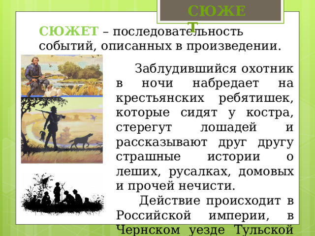 СЮЖЕТ СЮЖЕТ – последовательность событий, описанных в произведении. Заблудившийся охотник в ночи набредает на крестьянских ребятишек, которые сидят у костра, стерегут лошадей и рассказывают друг другу страшные истории о леших, русалках, домовых и прочей нечисти. Действие происходит в Российской империи, в Чернском уезде Тульской губернии. 