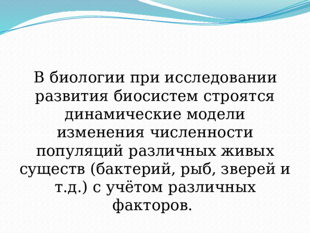 В биологии при исследовании развития биосистем строятся динамические модели изменения численности популяций различных живых существ (бактерий, рыб, зверей и т.д.) с учётом различных факторов.