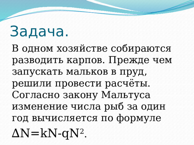 Задача. В одном хозяйстве собираются разводить карпов. Прежде чем запускать мальков в пруд, решили провести расчёты. Согласно закону Мальтуса изменение числа рыб за один год вычисляется по формуле ∆ N=kN-qN 2 .