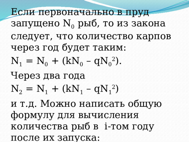 Если первоначально в пруд запущено N 0 рыб, то из закона следует, что количество карпов через год будет таким: N 1 = N 0 + (kN 0 – qN 0 2 ). Через два года N 2 = N 1 + (kN 1 – qN 1 2 ) и т.д. Можно написать общую формулу для вычисления количества рыб в i-том году после их запуска: N i =N i-1  + (kN i-1 –qN i-1 2 ) для i= 1,2,3,…