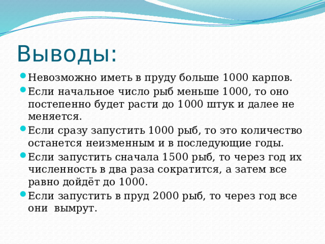 Выводы: Невозможно иметь в пруду больше 1000 карпов. Если начальное число рыб меньше 1000, то оно постепенно будет расти до 1000 штук и далее не меняется. Если сразу запустить 1000 рыб, то это количество останется неизменным и в последующие годы. Если запустить сначала 1500 рыб, то через год их численность в два раза сократится, а затем все равно дойдёт до 1000. Если запустить в пруд 2000 рыб, то через год все они вымрут. 