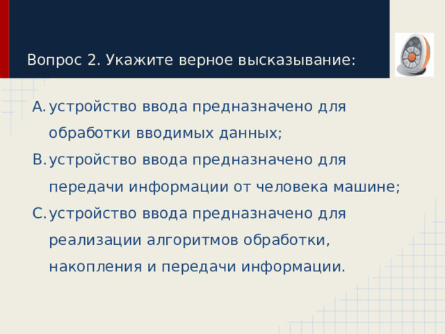 Вопрос 2. Укажите верное высказывание: устройство ввода предназначено для обработки вводимых данных; устройство ввода предназначено для передачи информации от человека машине; устройство ввода предназначено для реализации алгоритмов обработки, накопления и передачи информации. 