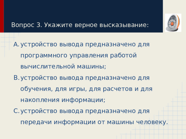 Вопрос 3. Укажите верное высказывание: устройство вывода предназначено для программного управления работой вычислительной машины; устройство вывода предназначено для обучения, для игры, для расчетов и для накопления информации; устройство вывода предназначено для передачи информации от машины человеку. 