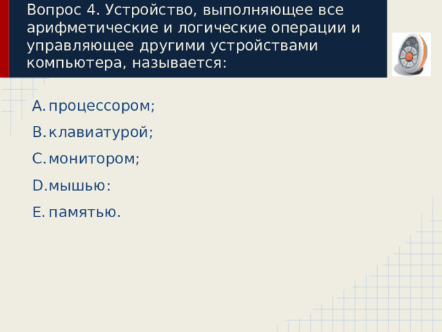 Вопрос 4. Устройство, выполняющее все арифметические и логические операции и управляющее другими устройствами компьютера, называется: процессором; клавиатурой; монитором; мышью: памятью. 